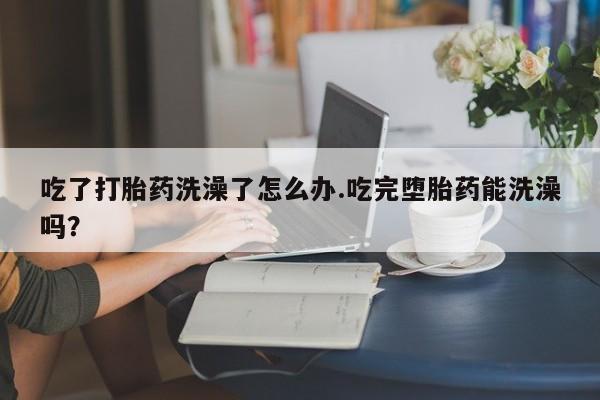 私人卖打胎药的联系方式微信吃了打胎药洗澡了怎么办.吃完堕胎药能洗澡吗？