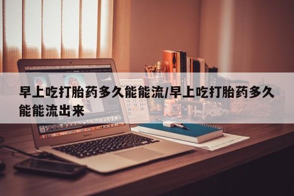 私人卖打胎药的联系方式微信早上吃打胎药多久能能流/早上吃打胎药多久能能流出来