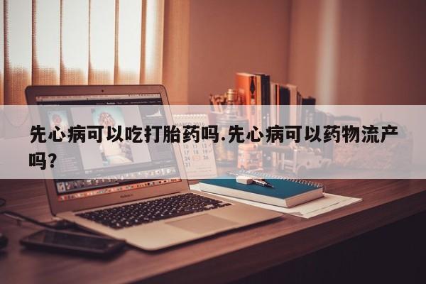 私人卖打胎药的联系方式微信先心病可以吃打胎药吗.先心病可以药物流产吗？