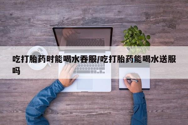 私人卖打胎药的联系方式微信吃打胎药时能喝水吞服/吃打胎药能喝水送服吗