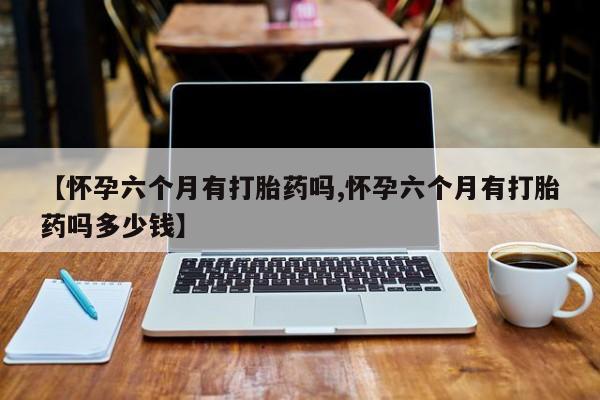 私人卖打胎药的联系方式微信【怀孕六个月有打胎药吗,怀孕六个月有打胎药吗多少钱】