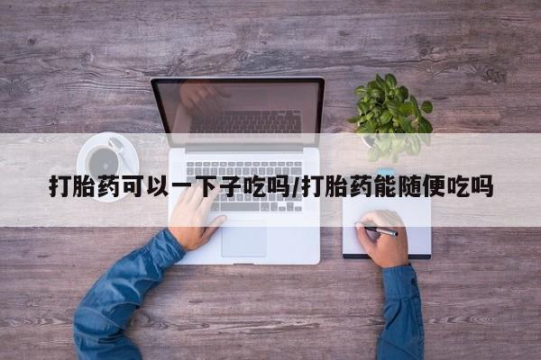 私人卖打胎药的联系方式微信打胎药可以一下子吃吗/打胎药能随便吃吗