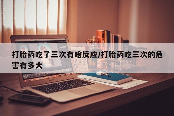 私人卖打胎药的联系方式微信打胎药吃了三次有啥反应/打胎药吃三次的危害有多大