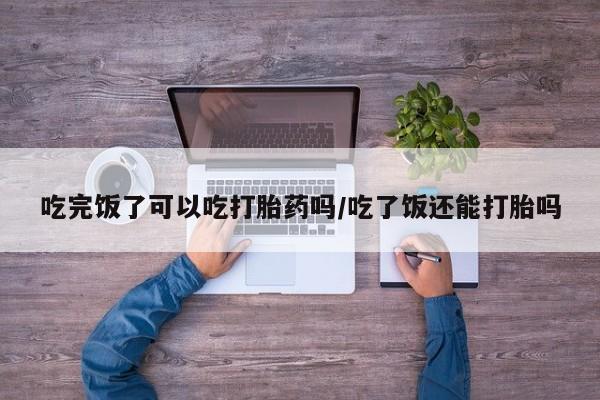 私人卖打胎药的联系方式微信吃完饭了可以吃打胎药吗/吃了饭还能打胎吗