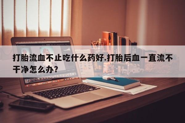 私人卖打胎药的联系方式微信打胎流血不止吃什么药好.打胎后血一直流不干净怎么办？