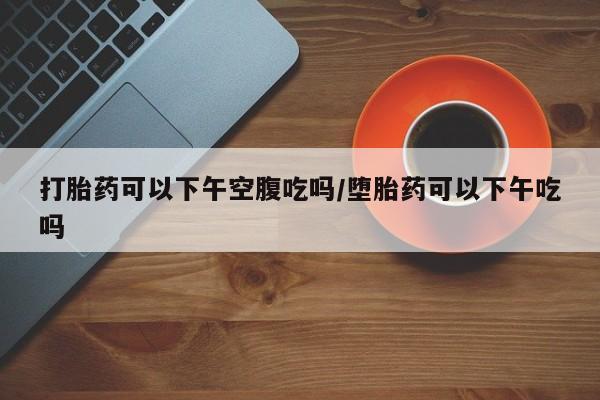 私人卖打胎药的联系方式微信打胎药可以下午空腹吃吗/堕胎药可以下午吃吗