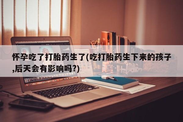 私人卖打胎药的联系方式微信怀孕吃了打胎药生了(吃打胎药生下来的孩子,后天会有影响吗?)
