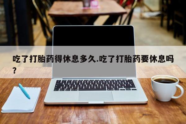 私人卖打胎药的联系方式微信吃了打胎药得休息多久.吃了打胎药要休息吗？