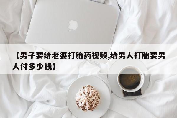 私人卖打胎药的联系方式微信【男子要给老婆打胎药视频,给男人打胎要男人付多少钱】