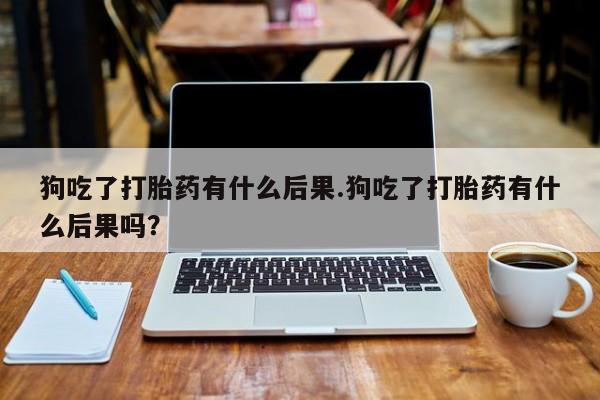 私人卖打胎药的联系方式微信狗吃了打胎药有什么后果.狗吃了打胎药有什么后果吗？