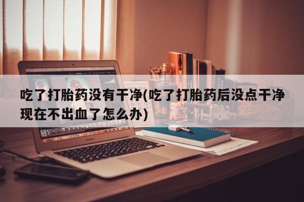 私人卖打胎药的联系方式微信吃了打胎药没有干净(吃了打胎药后没点干净现在不出血了怎么办)
