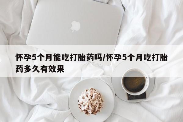 私人卖打胎药的联系方式微信怀孕5个月能吃打胎药吗/怀孕5个月吃打胎药多久有效果