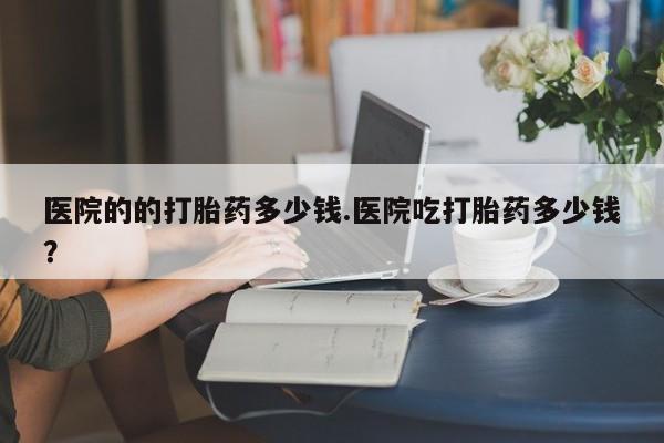 私人卖打胎药的联系方式微信医院的的打胎药多少钱.医院吃打胎药多少钱？