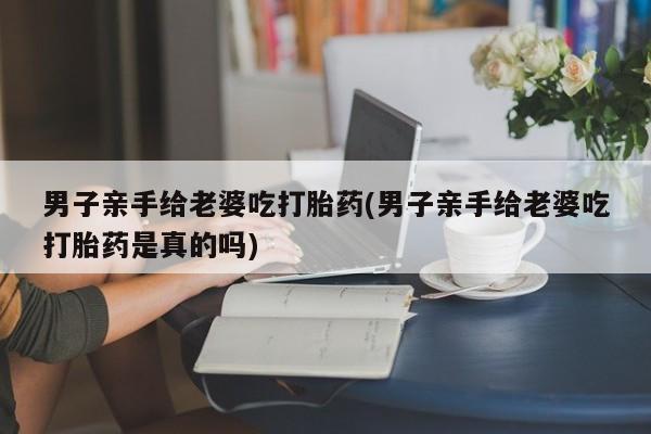 私人卖打胎药的联系方式微信男子亲手给老婆吃打胎药(男子亲手给老婆吃打胎药是真的吗)