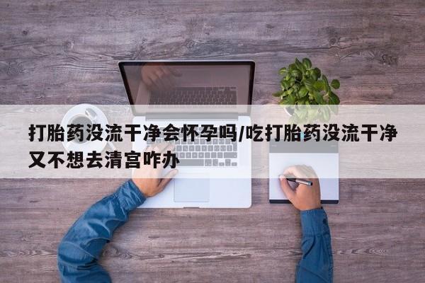 私人卖打胎药的联系方式微信打胎药没流干净会怀孕吗/吃打胎药没流干净又不想去清宫咋办
