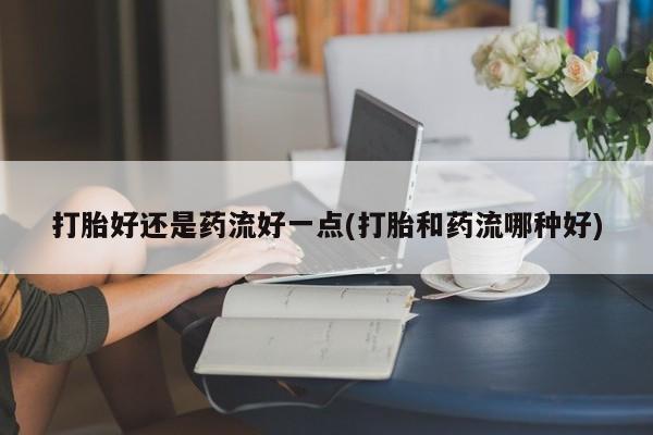 私人卖打胎药的联系方式微信打胎好还是药流好一点(打胎和药流哪种好)
