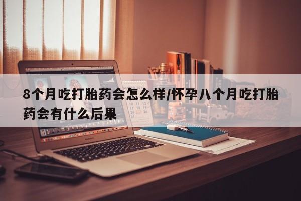 私人卖打胎药的联系方式微信8个月吃打胎药会怎么样/怀孕八个月吃打胎药会有什么后果