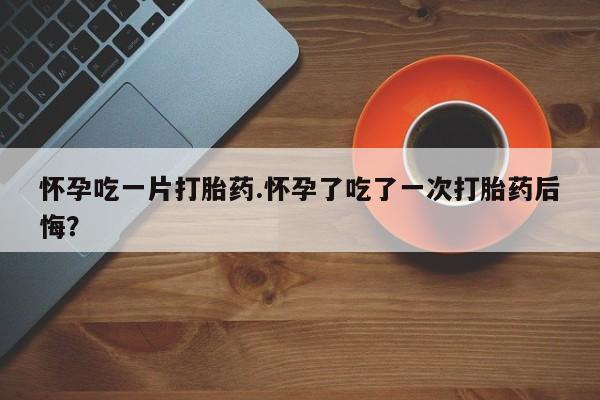私人卖打胎药的联系方式微信怀孕吃一片打胎药.怀孕了吃了一次打胎药后悔？