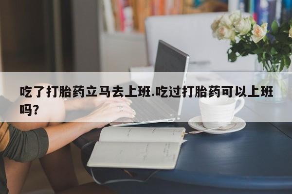 私人卖打胎药的联系方式微信吃了打胎药立马去上班.吃过打胎药可以上班吗？