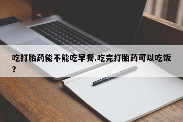 私人卖打胎药的联系方式微信吃打胎药能不能吃早餐.吃完打胎药可以吃饭？