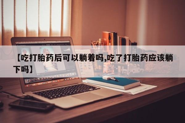 私人卖打胎药的联系方式微信【吃打胎药后可以躺着吗,吃了打胎药应该躺下吗】
