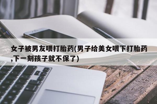 私人卖打胎药的联系方式微信女子被男友喂打胎药(男子给美女喂下打胎药,下一刻孩子就不保了)