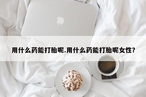 私人卖打胎药的联系方式微信用什么药能打胎呢.用什么药能打胎呢女性？