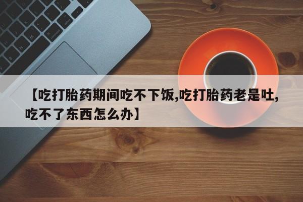 私人卖打胎药的联系方式微信【吃打胎药期间吃不下饭,吃打胎药老是吐,吃不了东西怎么办】