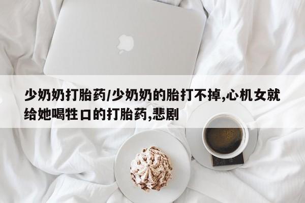 私人卖打胎药的联系方式微信少奶奶打胎药/少奶奶的胎打不掉,心机女就给她喝牲口的打胎药,悲剧