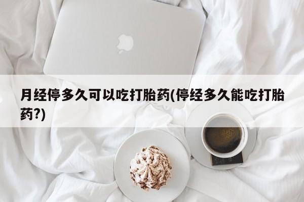 私人卖打胎药的联系方式微信月经停多久可以吃打胎药(停经多久能吃打胎药?)