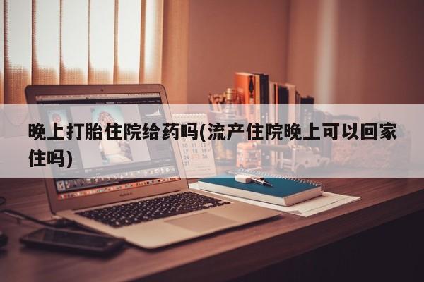 私人卖打胎药的联系方式微信晚上打胎住院给药吗(流产住院晚上可以回家住吗)