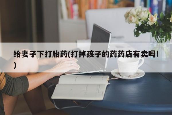 私人卖打胎药的联系方式微信给妻子下打胎药(打掉孩子的药药店有卖吗!)