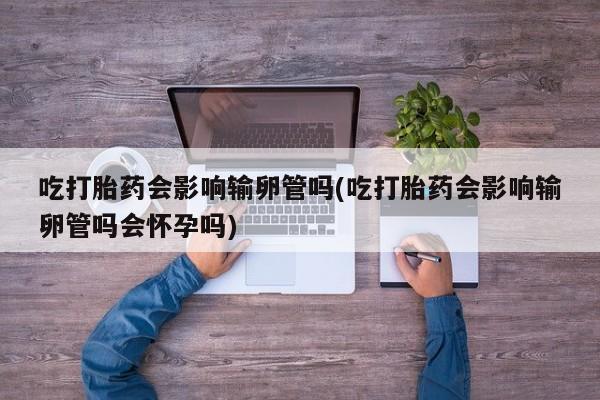 私人卖打胎药的联系方式微信吃打胎药会影响输卵管吗(吃打胎药会影响输卵管吗会怀孕吗)