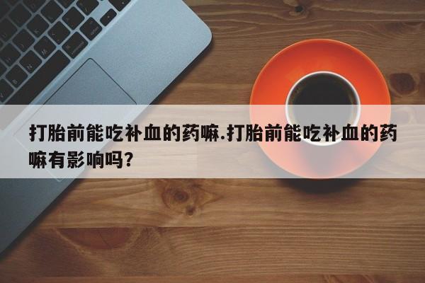 私人卖打胎药的联系方式微信打胎前能吃补血的药嘛.打胎前能吃补血的药嘛有影响吗？