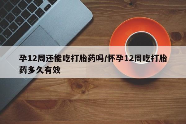 私人卖打胎药的联系方式微信孕12周还能吃打胎药吗/怀孕12周吃打胎药多久有效