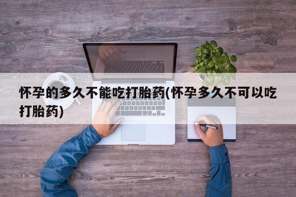 私人卖打胎药的联系方式微信怀孕的多久不能吃打胎药(怀孕多久不可以吃打胎药)
