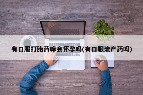 私人卖打胎药的联系方式微信有口服打胎药嘛会怀孕吗(有口服流产药吗)