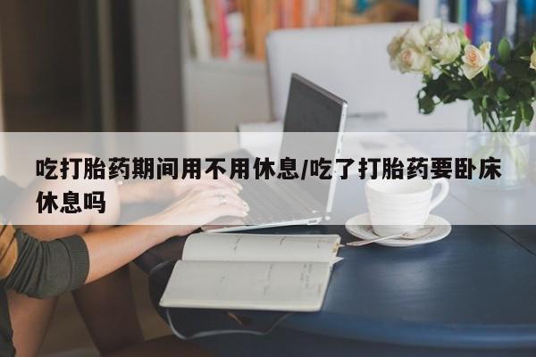 私人卖打胎药的联系方式微信吃打胎药期间用不用休息/吃了打胎药要卧床休息吗