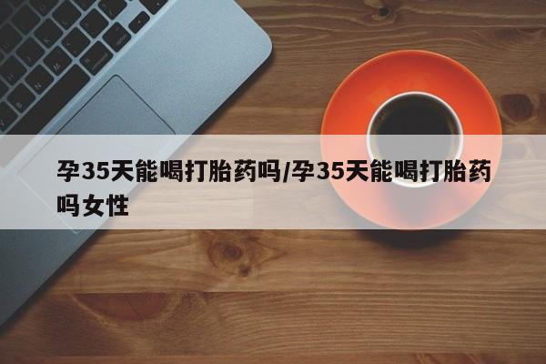 私人卖打胎药的联系方式微信孕35天能喝打胎药吗/孕35天能喝打胎药吗女性