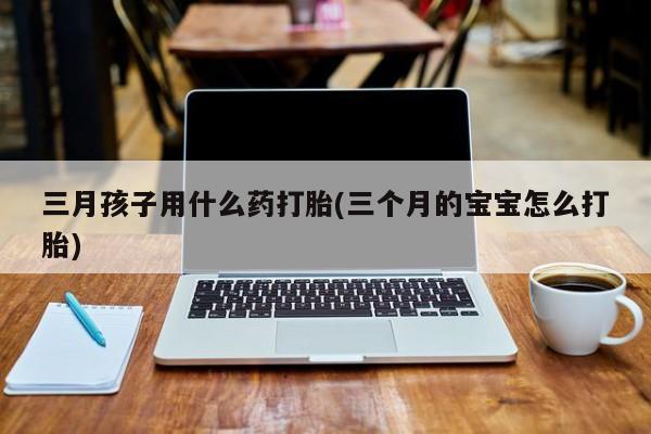 私人卖打胎药的联系方式微信三月孩子用什么药打胎(三个月的宝宝怎么打胎)