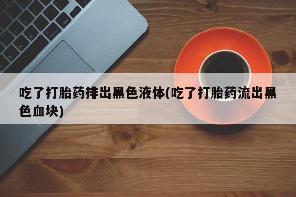 私人卖打胎药的联系方式微信吃了打胎药排出黑色液体(吃了打胎药流出黑色血块)