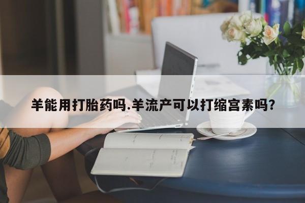 私人卖打胎药的联系方式微信羊能用打胎药吗.羊流产可以打缩宫素吗？