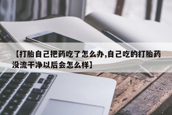 私人卖打胎药的联系方式微信【打胎自己把药吃了怎么办,自己吃的打胎药没流干净以后会怎么样】