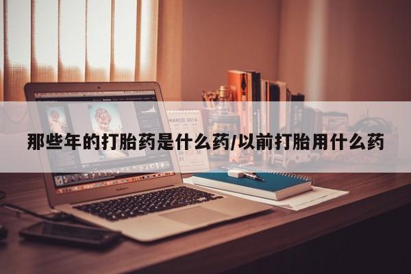 私人卖打胎药的联系方式微信那些年的打胎药是什么药/以前打胎用什么药