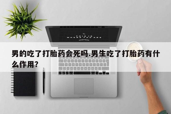 私人卖打胎药的联系方式微信男的吃了打胎药会死吗.男生吃了打胎药有什么作用？