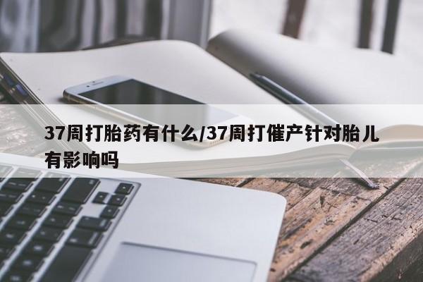 私人卖打胎药的联系方式微信37周打胎药有什么/37周打催产针对胎儿有影响吗