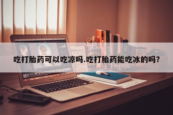 私人卖打胎药的联系方式微信吃打胎药可以吃凉吗.吃打胎药能吃冰的吗？