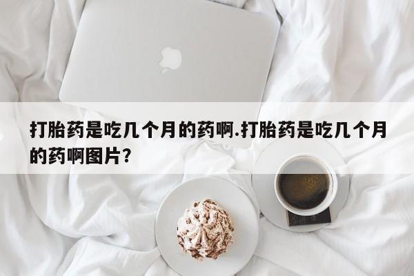 私人卖打胎药的联系方式微信打胎药是吃几个月的药啊.打胎药是吃几个月的药啊图片？