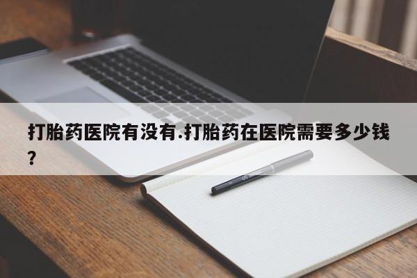 私人卖打胎药的联系方式微信打胎药医院有没有.打胎药在医院需要多少钱？