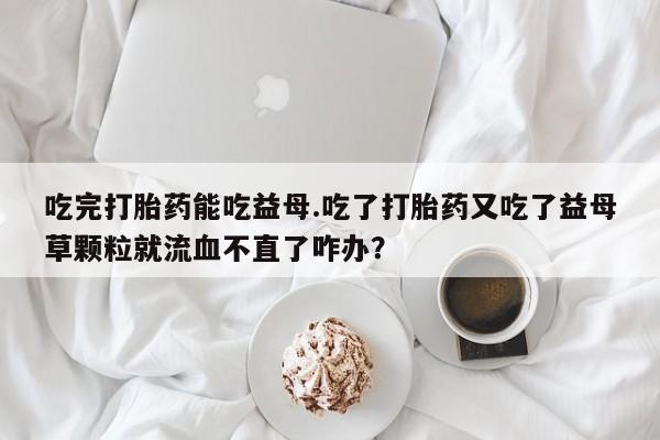 私人卖打胎药的联系方式微信吃完打胎药能吃益母.吃了打胎药又吃了益母草颗粒就流血不直了咋办？